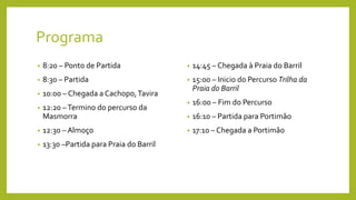 Programa
• 8:20 – Ponto de Partida
• 8:30 – Partida
• 10:00 – Chegada a Cachopo,Tavira
• 12:20 –Termino do percurso da
Masmorra
• 12:30 – Almoço
• 13:30 –Partida para Praia do Barril
• 14:45 – Chegada à Praia do Barril
• 15:00 – Inicio do Percurso Trilha da
Praia do Barril
• 16:00 – Fim do Percurso
• 16:10 – Partida para Portimão
• 17:10 – Chegada a Portimão
 
