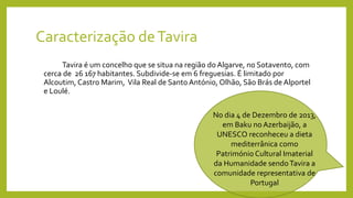 Caracterização deTavira
Tavira é um concelho que se situa na região do Algarve, no Sotavento, com
cerca de 26 167 habitantes. Subdivide-se em 6 freguesias. É limitado por
Alcoutim, Castro Marim, Vila Real de Santo António, Olhão, São Brás de Alportel
e Loulé.
No dia 4 de Dezembro de 2013,
em Baku no Azerbaijão, a
UNESCO reconheceu a dieta
mediterrânica como
Património Cultural Imaterial
da Humanidade sendoTavira a
comunidade representativa de
Portugal
 