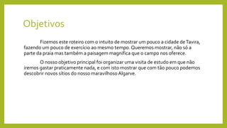 Objetivos
Fizemos este roteiro com o intuito de mostrar um pouco a cidade deTavira,
fazendo um pouco de exercício ao mesmo tempo. Queremos mostrar, não só a
parte da praia mas também a paisagem magnifica que o campo nos oferece.
O nosso objetivo principal foi organizar uma visita de estudo em que não
iremos gastar praticamente nada, e com isto mostrar que com tão pouco podemos
descobrir novos sítios do nosso maravilhoso Algarve.
 