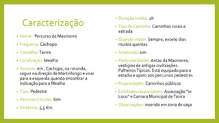 Caracterização
• Nome : Percurso da Masmorra
• Freguesia: Cachopo
• Concelho:Tavira
• Localização: Mealha
• Acessos: em , Cachopo, na rotunda,
seguir na direção de Martinlongo e virar
para a esquerda quando encontrar a
indicação para a Mealha
• Tipo: Pedestre
• Percurso Circular: Sim
• Distância: 5,5 Km
• Duração média: 2h
• Tipo de Caminho: Caminhos rurais e
estrada
• Quando visitar: Sempre, exceto dias
muitos quentes
• Sinalizado: sim
• Particularidades:Antas da Masmorra,
vestígios de antigas civilizações.
PalheirosTípicos. Está equipado para a
estadia e apoio aos percursos pedestres
• Propriedades: Caminhos públicos
• Entidades responsáveis:Associação “in
Loco” e Camara Municipal deTavira
• Observações: inserido em zona de caça
 