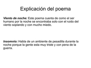 Explicación del poema
Viento de noche: Este poema cuenta de como el ser
humano por la noche se encontraba solo con el ruido del
viento soplando y con mucho miedo.




Insomnio: Habla de un ambiente de pesadilla durante la
noche porque la gente esta muy triste y con pena de la
guerra.
 