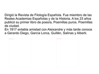 Dirigió la Revista de Filología Española. Fue miembro de las
Reales Academias Españolas y de la Historia. A los 23 años
publicó su primer libro de poesía, Poemillas puros. Poemillas
de ciudad.
En 1917 entabla amistad con Aleixandre y más tarde conoce
a Gerardo Diego, García Lorca, Guillén, Salinas y Alberti.
                                                              file:///home/pptfactory/temp/20120322132822/damasog.jpg
   file:///home/pptfactory/temp/20120322132822/18342946.jpg
 