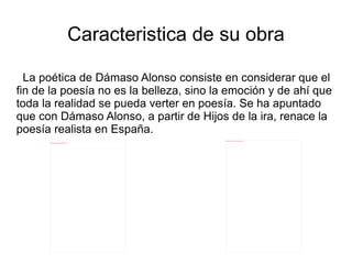 Caracteristica de su obra

  La poética de Dámaso Alonso consiste en considerar que el
fin de la poesía no es la belleza, sino la emoción y de ahí que
toda la realidad se pueda verter en poesía. Se ha apuntado
que con Dámaso Alonso, a partir de Hijos de la ira, renace la
poesía realista en España.
                                                                                file:///home/pptfactory/temp/20120322132822/dama6.jpg


      file:///home/pptfactory/temp/20120322132822/dama5.jpg
 