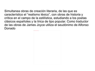Simultanea obras de creación literaria, de las que es
característico el “realismo léxico”, con obras de historia y
crítica en el campo de la estilística, estudiando a los poetas
clásicos españoles y la lírica de tipo popular. Como traductor
de las obras de James Joyce utiliza el seudónimo de Alfonso
Donado               file:///home/pptfactory/temp/20120322132822/alonso_damaso.jpg
 