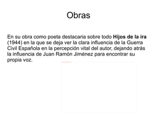 Obras

En su obra como poeta destacaria sobre todo Hijos de la ira
(1944) en la que se deja ver la clara influencia de la Guerra
Civil Española en la percepción vital del autor, dejando atrás
la influencia de Juan Ramón Jiménez para encontrar su
propia voz.             file:///home/pptfactory/temp/20120322132822/675px-Dámaso_Alonso.jpg
 