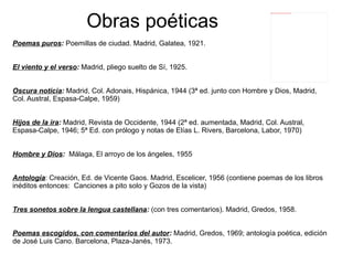 Obras poéticas
                                                                                 file:///home/pptfactory/temp/20120322132822/alonso_damaso12.jpg




Poemas puros: Poemillas de ciudad. Madrid, Galatea, 1921.


El viento y el verso: Madrid, pliego suelto de Sí, 1925.


Oscura noticia: Madrid, Col. Adonais, Hispánica, 1944 (3ª ed. junto con Hombre y Dios, Madrid,
Col. Austral, Espasa-Calpe, 1959)


Hijos de la ira: Madrid, Revista de Occidente, 1944 (2ª ed. aumentada, Madrid, Col. Austral,
Espasa-Calpe, 1946; 5ª Ed. con prólogo y notas de Elías L. Rivers, Barcelona, Labor, 1970)


Hombre y Dios: Málaga, El arroyo de los ángeles, 1955


Antología: Creación, Ed. de Vicente Gaos. Madrid, Escelicer, 1956 (contiene poemas de los libros
inéditos entonces: Canciones a pito solo y Gozos de la vista)


Tres sonetos sobre la lengua castellana: (con tres comentarios). Madrid, Gredos, 1958.


Poemas escogidos, con comentarios del autor: Madrid, Gredos, 1969; antología poética, edición
de José Luis Cano. Barcelona, Plaza-Janés, 1973.
 