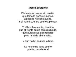 Viento de noche

  El viento es un can sin dueño,
   que lame la noche inmensa.
     La noche no tiene sueño.
Y el hombre, entre sueños, piensa.

  Y el hombre sueña, dormido,
que el viento es un can sin dueño,
  que aúlla a sus pies tendido
    para lamerle el ensueño.

   Y aun no ha sonado la hora.

    La noche no tiene sueño:
      ¡alerta, la veladora!
 