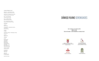 ciudad autónoma de ceuta

EXCMO. SR. D. JUAN JESÚS VIVAS LARA
Presidente de la Ciudad Autónoma de Ceuta

EXCMA. SRA. Dª. Mª ISABEL DEU DEL OLMO
Consejera de Educación, Cultura y Mujer




                                             DÁMASO RUANO SERENIDADES
SRA. Dª. ANA LERÍA AYORA
Directora del Museo de Ceuta

SRA. Dª. CARMEN CAffAREL
Directora del Instituto Cervantes

SR. D. LUIS MORAtINOS CUYAYBé
Director del Instituto Cervantes de tetuán

exposición

ORgANIzA
Museo de Ceuta

COORDINACIóN Y COMISARIADO ARtÍStICO
Ana Lería Ayora
Pilar Ruano Cervera                                           Del 12 de febrero al 25 de Abril de 2010
SEgUROS                                                                   MUSEO DE cEUtA
La Estrella
                                                 REVELLÍN DE SAN IGNAcIO - cONJUNtO MONUMENtAL DE LAS MURALLAS REALES
tRANSPORtE, MONtAJE Y COMISARIADO téCNICO
grupo 956, S.L.

ORgANIzA
Museo de Ceuta

catÁLoGo

tEXtOS
Enrique Castaños
Héctor Márquez
Carlos Areán
Bernardo Palomo
Manuel Olmedo
Amalia garcía Rubí                              ciudad autónoma de ceuta                        conjunto monumentaL
fernando Martín Martín                       consejería de educación y cuLtura                  de Las muraLLas reaLes
Antonio gala                                          museo de ceuta                          ciudad autónoma de ceuta
Mario Virgilio Montañez
Salvador Moreno Peralta

DISEñO DE PORtADA
Pilar Ruano Cervera

fOtOgRAfÍAS
Ignacio del Río
Nacho Alcalá
                                                                                                      Fundación
IMPRESIóN
                                                    instituto cerVantes                           premio conViVencia
gráficas Urania, S.A.
D.L.: MA-152-2010

www.ceuta.es/museos
 