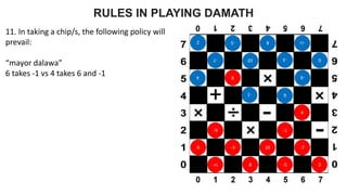 RULES IN PLAYING DAMATH
11. In taking a chip/s, the following policy will
prevail:
“mayor dalawa”
6 takes -1 vs 4 takes 6 and -1
0 -3 10 -7
-11 8 -5
2
-9 -1
4
-9
6
-1
4
0
-3
10
-7
-11
8
-5
2
6
 