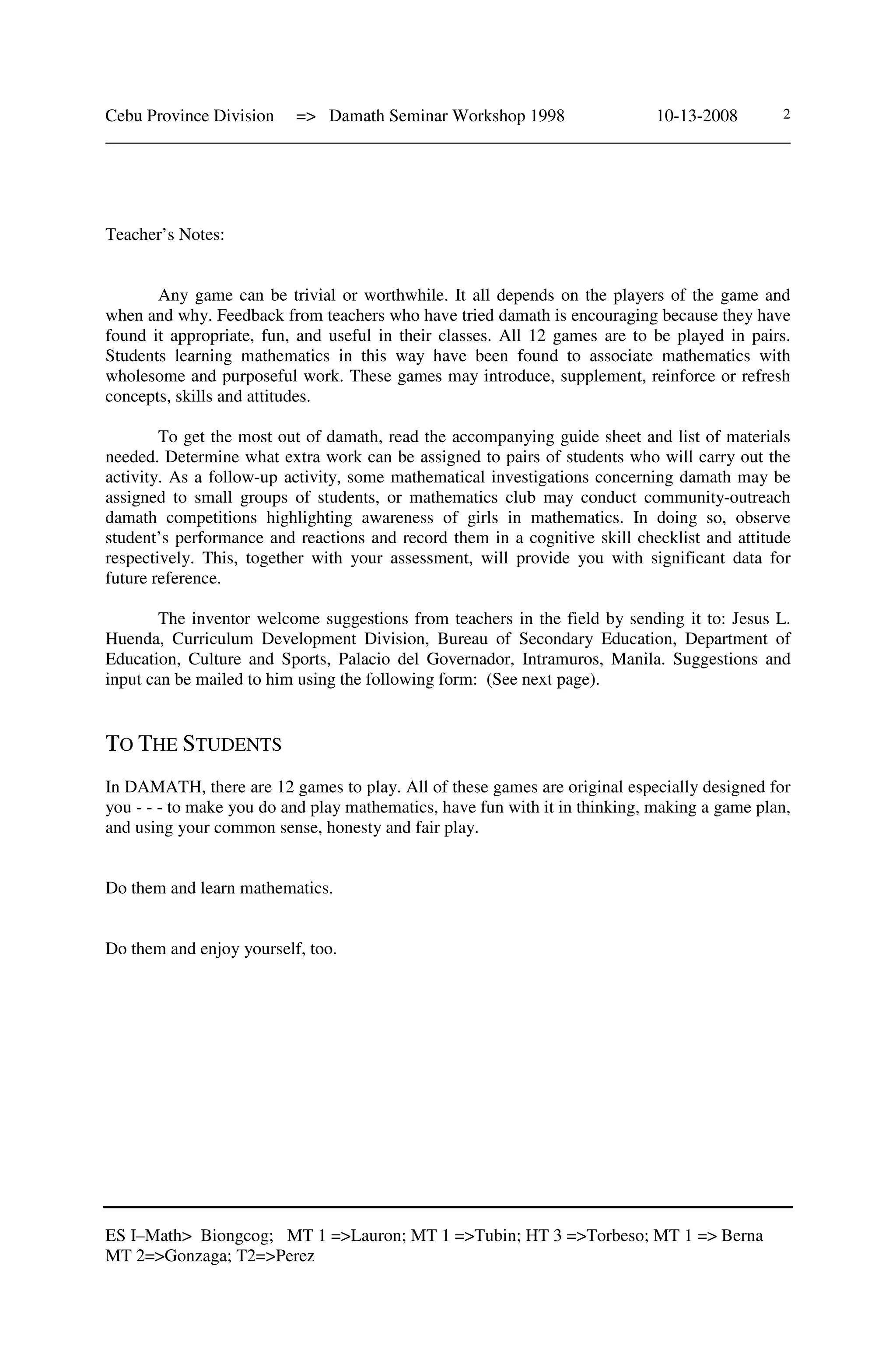 Cebu Province Division => Damath Seminar Workshop 1998 10-13-2008
______________________________________________________________________________
ES I–Math> Biongcog; MT 1 =>Lauron; MT 1 =>Tubin; HT 3 =>Torbeso; MT 1 => Berna
MT 2=>Gonzaga; T2=>Perez
2
Teacher’s Notes:
Any game can be trivial or worthwhile. It all depends on the players of the game and
when and why. Feedback from teachers who have tried damath is encouraging because they have
found it appropriate, fun, and useful in their classes. All 12 games are to be played in pairs.
Students learning mathematics in this way have been found to associate mathematics with
wholesome and purposeful work. These games may introduce, supplement, reinforce or refresh
concepts, skills and attitudes.
To get the most out of damath, read the accompanying guide sheet and list of materials
needed. Determine what extra work can be assigned to pairs of students who will carry out the
activity. As a follow-up activity, some mathematical investigations concerning damath may be
assigned to small groups of students, or mathematics club may conduct community-outreach
damath competitions highlighting awareness of girls in mathematics. In doing so, observe
student’s performance and reactions and record them in a cognitive skill checklist and attitude
respectively. This, together with your assessment, will provide you with significant data for
future reference.
The inventor welcome suggestions from teachers in the field by sending it to: Jesus L.
Huenda, Curriculum Development Division, Bureau of Secondary Education, Department of
Education, Culture and Sports, Palacio del Governador, Intramuros, Manila. Suggestions and
input can be mailed to him using the following form: (See next page).
TO THE STUDENTS
In DAMATH, there are 12 games to play. All of these games are original especially designed for
you - - - to make you do and play mathematics, have fun with it in thinking, making a game plan,
and using your common sense, honesty and fair play.
Do them and learn mathematics.
Do them and enjoy yourself, too.
 