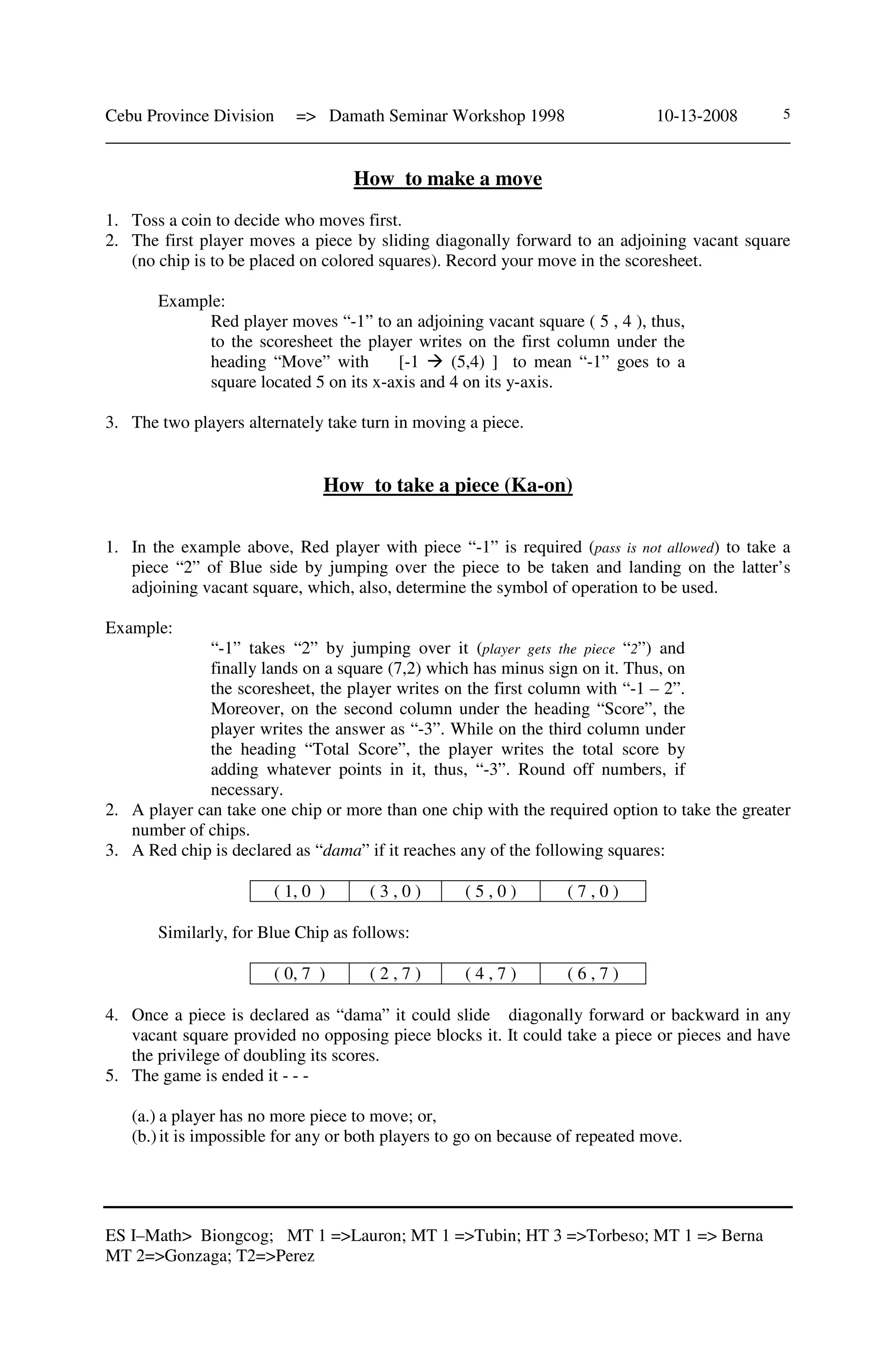 Cebu Province Division => Damath Seminar Workshop 1998 10-13-2008
______________________________________________________________________________
ES I–Math> Biongcog; MT 1 =>Lauron; MT 1 =>Tubin; HT 3 =>Torbeso; MT 1 => Berna
MT 2=>Gonzaga; T2=>Perez
5
How to make a move
1. Toss a coin to decide who moves first.
2. The first player moves a piece by sliding diagonally forward to an adjoining vacant square
(no chip is to be placed on colored squares). Record your move in the scoresheet.
Example:
Red player moves “-1” to an adjoining vacant square ( 5 , 4 ), thus,
to the scoresheet the player writes on the first column under the
heading “Move” with [-1 (5,4) ] to mean “-1” goes to a
square located 5 on its x-axis and 4 on its y-axis.
3. The two players alternately take turn in moving a piece.
How to take a piece (Ka-on)
1. In the example above, Red player with piece “-1” is required (pass is not allowed) to take a
piece “2” of Blue side by jumping over the piece to be taken and landing on the latter’s
adjoining vacant square, which, also, determine the symbol of operation to be used.
Example:
“-1” takes “2” by jumping over it (player gets the piece “2”) and
finally lands on a square (7,2) which has minus sign on it. Thus, on
the scoresheet, the player writes on the first column with “-1 – 2”.
Moreover, on the second column under the heading “Score”, the
player writes the answer as “-3”. While on the third column under
the heading “Total Score”, the player writes the total score by
adding whatever points in it, thus, “-3”. Round off numbers, if
necessary.
2. A player can take one chip or more than one chip with the required option to take the greater
number of chips.
3. A Red chip is declared as “dama” if it reaches any of the following squares:
( 1, 0 ) ( 3 , 0 ) ( 5 , 0 ) ( 7 , 0 )
Similarly, for Blue Chip as follows:
( 0, 7 ) ( 2 , 7 ) ( 4 , 7 ) ( 6 , 7 )
4. Once a piece is declared as “dama” it could slide diagonally forward or backward in any
vacant square provided no opposing piece blocks it. It could take a piece or pieces and have
the privilege of doubling its scores.
5. The game is ended it - - -
(a.) a player has no more piece to move; or,
(b.)it is impossible for any or both players to go on because of repeated move.
 