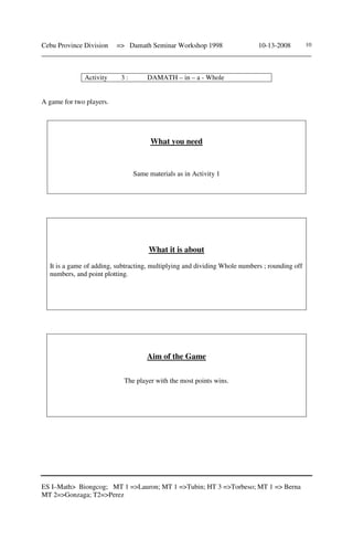 Cebu Province Division => Damath Seminar Workshop 1998 10-13-2008
______________________________________________________________________________
ES I–Math> Biongcog; MT 1 =>Lauron; MT 1 =>Tubin; HT 3 =>Torbeso; MT 1 => Berna
MT 2=>Gonzaga; T2=>Perez
10
Activity 3 : DAMATH – in – a - Whole
A game for two players.
What you need
Same materials as in Activity 1
What it is about
It is a game of adding, subtracting, multiplying and dividing Whole numbers ; rounding off
numbers, and point plotting.
Aim of the Game
The player with the most points wins.
 