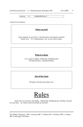 Cebu Province Division => Damath Seminar Workshop 1998 10-13-2008
______________________________________________________________________________
ES I–Math> Biongcog; MT 1 =>Lauron; MT 1 =>Tubin; HT 3 =>Torbeso; MT 1 => Berna
MT 2=>Gonzaga; T2=>Perez
12
Activity 4 : DAMATH Over U
A game for two players.
What you need
Same materials as in Activity 1, but the positive and negative numbers
should have “10” as denominator (use reverse side of chips).
What it is about
It is a game of adding, subtracting, multiplying and
dividing fractions; and point plotting.
Aim of the Game
The player with the most points wins.
Rules
Same rule as in Activity1, but adding, Subtracting, multiplying and dividing fractions
are used, thus, all entries on the Scoresheet are fractions.
 