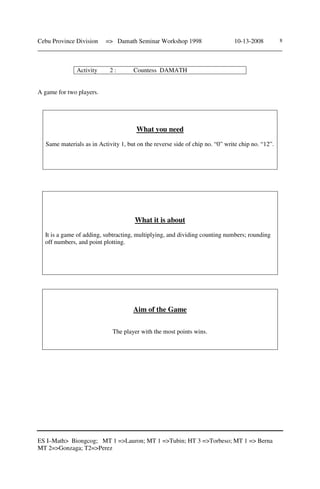 Cebu Province Division => Damath Seminar Workshop 1998 10-13-2008
______________________________________________________________________________
ES I–Math> Biongcog; MT 1 =>Lauron; MT 1 =>Tubin; HT 3 =>Torbeso; MT 1 => Berna
MT 2=>Gonzaga; T2=>Perez
8
Activity 2 : Countess DAMATH
A game for two players.
What you need
Same materials as in Activity 1, but on the reverse side of chip no. “0” write chip no. “12”.
What it is about
It is a game of adding, subtracting, multiplying, and dividing counting numbers; rounding
off numbers, and point plotting.
Aim of the Game
The player with the most points wins.
 