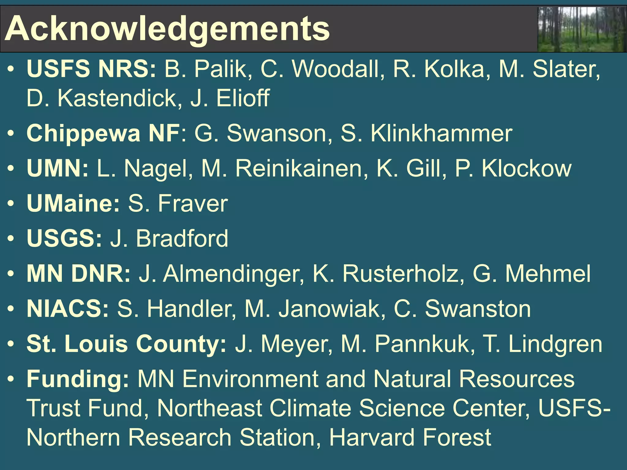 Acknowledgements 
• USFS NRS: B. Palik, C. Woodall, R. Kolka, M. Slater, 
D. Kastendick, J. Elioff 
• Chippewa NF: G. Swanson, S. Klinkhammer 
• UMN: L. Nagel, M. Reinikainen, K. Gill, P. Klockow 
• UMaine: S. Fraver 
• USGS: J. Bradford 
• MN DNR: J. Almendinger, K. Rusterholz, G. Mehmel 
• NIACS: S. Handler, M. Janowiak, C. Swanston 
• St. Louis County: J. Meyer, M. Pannkuk, T. Lindgren 
• Funding: MN Environment and Natural Resources 
Trust Fund, Northeast Climate Science Center, USFS-Northern 
Research Station, Harvard Forest 
 