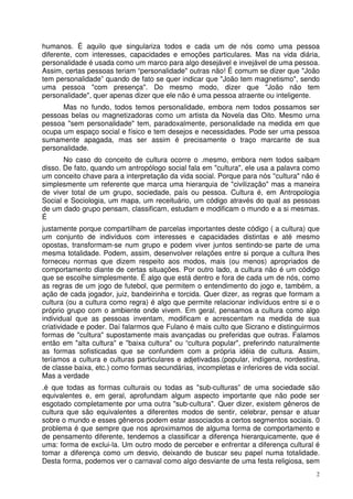 humanos. É aquilo que singulariza todos e cada um de nós como uma pessoa
diferente, com interesses, capacidades e emoções particulares. Mas na vida diária,
personalidade é usada como um marco para algo desejável e invejável de uma pessoa.
Assim, certas pessoas teriam “personalidade" outras não! É comum se dizer que "João
tem personalidade” quando de fato se quer indicar que "João tem magnetismo", sendo
uma pessoa "com presença". Do mesmo modo, dizer que "João não tem
personalidade", quer apenas dizer que ele não é uma pessoa atraente ou inteligente.
Mas no fundo, todos temos personalidade, embora nem todos possamos ser
pessoas belas ou magnetizadoras como um artista da Novela das Oito. Mesmo urna
pessoa "sem personalidade" tem, paradoxalmente, personalidade na medida em que
ocupa um espaço social e físico e tem desejos e necessidades. Pode ser uma pessoa
sumamente apagada, mas ser assim é precisamente o traço marcante de sua
personalidade.
No caso do conceito de cultura ocorre o .mesmo, embora nem todos saibam
disso. De fato, quando um antropólogo social fala em "cultura", ele usa a palavra como
um conceito chave para a interpretação da vida social. Porque para nós ''cultura" não é
simplesmente um referente que marca uma hierarquia de "civilização" mas a maneira
de viver total de um grupo, sociedade, país ou pessoa. Cultura é, em Antropologia
Social e Sociologia, um mapa, um receituário, um código através do qual as pessoas
de um dado grupo pensam, classificam, estudam e modificam o mundo e a si mesmas.
É
justamente porque compartilham de parcelas importantes deste código ( a cultura) que
um conjunto de indivíduos com interesses e capacidades distintas e até mesmo
opostas, transformam-se num grupo e podem viver juntos sentindo-se parte de uma
mesma totalidade. Podem, assim, desenvolver relações entre si porque a cultura lhes
forneceu normas que dizem respeito aos modos, mais (ou menos) apropriados de
comportamento diante de certas situações. Por outro lado, a cultura não é um código
que se escolhe simplesmente. É algo que está dentro e fora de cada um de nós, como
as regras de um jogo de futebol, que permitem o entendimento do jogo e, também, a
ação de cada jogador, juiz, bandeirinha e torcida. Quer dizer, as regras que formam a
cultura (ou a cultura como regra) é algo que permite relacionar indivíduos entre si e o
próprio grupo com o ambiente onde vivem. Em geral, pensamos a cultura como algo
individual que as pessoas inventam, modificam e acrescentam na medida de sua
criatividade e poder. Daí falarmos que Fulano é mais culto que Sicrano e distinguirmos
formas de "cultura" supostamente mais avançadas ou preferidas que outras. Falamos
então em "alta cultura'' e "baixa cultura" ou “cultura popular", preferindo naturalmente
as formas sofisticadas que se confundem com a própria idéia de cultura. Assim,
teríamos a cultura e culturas particulares e adjetivadas.(popular, indígena, nordestina,
de classe baixa, etc.) como formas secundárias, incompletas e inferiores de vida social.
Mas a verdade
.é que todas as formas culturais ou todas as "sub-culturas” de uma sociedade são
equivalentes e, em geral, aprofundam algum aspecto importante que não pode ser
esgotado completamente por uma outra "sub-cultura". Quer dizer, existem gêneros de
cultura que são equivalentes a diferentes modos de sentir, celebrar, pensar e atuar
sobre o mundo e esses gêneros podem estar associados a certos segmentos sociais. 0
problema é que sempre que nos aproximamos de alguma forma de comportamento e
de pensamento diferente, tendemos a classificar a diferença hierarquicamente, que é
uma: forma de exclui-la. Um outro modo de perceber e enfrentar a diferença cultural é
tomar a diferença como um desvio, deixando de buscar seu papel numa totalidade.
Desta forma, podemos ver o carnaval como algo desviante de uma festa religiosa, sem
2

 