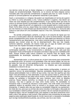 nos darmos conta de que as festas religiosas e o carnaval guardam uma profunda
relação de complementaridade. Realmente, se no terreno da festa religiosa somos
marcados pelo mais profundo comedimento e respeito polo foco no "outro mundo” é
porque no carnaval podemos nos apresentar realizando o justo oposto.
Assim, o carnavalesco e o religioso não podem ser classificados em termos de superior
ou inferior ou como articulados a uma. "cultura autêntica" e superior, mas devem ser
vistos nas suas relações que são complementares. O que significa dizer que tanto há
cultura no carnaval quanto na procissão e nas festas cívicas, pois que cada uma delas
é um código capaz de permitir um julgamento e uma atuação sobre o mundo social no
Brasil. Como disse uma vez, essas festas nos revelam leituras da sociedade brasileira
por nós mesmos e é nesta direção que devemos discutir o conteúdo e a. forma de cada
cultura ou sub-cultura em uma sociedade (veja-se o meu livro, Carnavais; Malandros e
Heróis).
No sentido antropológico, portanto, a cultura é um conjunto de regras que nos
diz como o mundo pode e deve ser classificado. Ela, como os textos teatrais, não pode
prever completamente como iremos nos sentir em cada papel que devemos ou temos
necessariamente que desempenhar, mas indica maneiras gerais e exemplos de como
pessoas que viveram antes de nós os desempenharam. Mas isso não impede,
conforme sabemos, emoções. Do mesmo modo que um jogo de futebol com suas
regras fixas não impede renovadas emoções em cada .jogo.
É que as regras apenas indicam os limites e apontam os elementos e suas
combinações explícitas. O seu funcionamento e, sobretudo, o modo pelo qual elas
engendram novas combinações em situações concretas é algo que só a realidade pode
dizer. Porque embora cada cultura contenha um conjunto finito de regras, suas
possibilidades de atualização, expressão e reação em situações concretas, são
infinitas.
Apresentada assim, a cultura parece ser um bom instrumento para compreender
as diferenças entre. os homens e as sociedades. Elas não seriam dadas, de uma vez
por todas, por meio de um meio geográfico ou de uma raça, como diziam os estudiosos
do passado, mas em diferentes configurações ou relações que cada sociedade
estabelece no decorrer de sua
história. Mas é importante acentuar que a base destas configurações, é sempre um
repertório comum de potencialidades. Algumas sociedades desenvolveram algumas
dessas potencialidades mais e melhor do que outras, mas isso não significa que elas
sejam mais pervertidas ou mais adiantadas. 0 que isso parece indicar é, antes de mais
nada, o enorme potencial que cada cultura encerra, como elemento plástico, capaz de
receber as variações e motivações dos seus membros, bem como os desafios
externos. Nosso sistema caminhou na direção de um poderoso controle sobre a
natureza, mas isso é apenas um traço entre muitos outros. Há sociedades na
Amazônia onde o controle da natureza é muito pobre, mas onde existe urna enorme
sabedoria relativa ao equilíbrio entre os homens e os grupos cujos interesses são
divergentes. 0 respeito pela vida que todas as sociedades indígenas nos apresentam,
de modo tão vivo, pois que os animais são seres incluídos na formação e discussão de
sua moralidade e sistema político, parece se constituir não em exemplo de ignorância e
indigência lógica, mas em verdadeira lição, pois respeitar a vida deve certamente incluir
toda a vida e não apenas a vida humana. Hoje estamos mais conscientes do preço que
pagamos pela exploração desenfreada do mundo natural sem a necessária moralidade
que nos liga inevitavelmente às plantas, aos animais, aos rios e aos mares

3

 