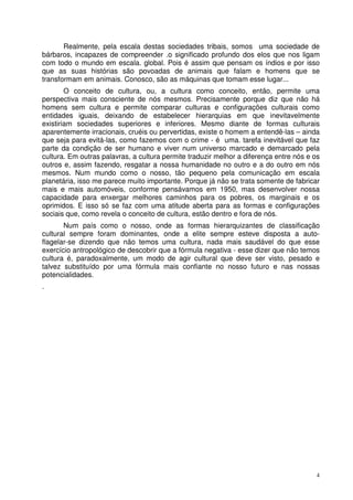 Realmente, pela escala destas sociedades tribais, somos uma sociedade de
bárbaros, incapazes de compreender .o significado profundo dos elos que nos ligam
com todo o mundo em escala. global. Pois é assim que pensam os índios e por isso
que as suas histórias são povoadas de animais que falam e homens que se
transformam em animais. Conosco, são as máquinas que tomam esse lugar...
O conceito de cultura, ou, a cultura como conceito, então, permite uma
perspectiva mais consciente de nós mesmos. Precisamente porque diz que não há
homens sem cultura e permite comparar culturas e configurações culturais como
entidades iguais, deixando de estabelecer hierarquias em que inevitavelmente
existiriam sociedades superiores e inferiores. Mesmo diante de formas culturais
aparentemente irracionais, cruéis ou pervertidas, existe o homem a entendê-las – ainda
que seja para evitá-las, como fazemos com o crime - é uma. tarefa inevitável que faz
parte da condição de ser humano e viver num universo marcado e demarcado pela
cultura. Em outras palavras, a cultura permite traduzir melhor a diferença entre nós e os
outros e, assim fazendo, resgatar a nossa humanidade no outro e a do outro em nós
mesmos. Num mundo como o nosso, tão pequeno pela comunicação em escala
planetária, isso me parece muito importante. Porque já não se trata somente de fabricar
mais e mais automóveis, conforme pensávamos em 1950, mas desenvolver nossa
capacidade para enxergar melhores caminhos para os pobres, os marginais e os
oprimidos. E isso só se faz com uma atitude aberta para as formas e configurações
sociais que, como revela o conceito de cultura, estão dentro e fora de nós.
Num país como o nosso, onde as formas hierarquizantes de classificação
cultural sempre foram dominantes, onde a elite sempre esteve disposta a autoflagelar-se dizendo que não temos uma cultura, nada mais saudável do que esse
exercício antropológico de descobrir que a fórmula negativa - esse dizer que não temos
cultura é, paradoxalmente, um modo de agir cultural que deve ser visto, pesado e
talvez substituído por uma fórmula mais confiante no nosso futuro e nas nossas
potencialidades.
.

4

 