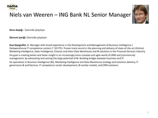 Niels van Weeren – ING Bank NL Senior Manager
Konu başlığı: Üzerinde çalışılıyor.
Oturum içeriği: Üzerinde çalışılıyor.
Kısa biyografisi: Sr. Manager with broad experience in the Development and Management of Business Intelligence /
Datawarehouse IT competence centers (~ 50 FTE). Proven track record in the planning and delivery of state-of-the-art (Online)
Marketing Intelligence, Sales Intelligence, Finance and other Data Warehouse and BI solutions in the Financial Services industry.
His goal is creating better and faster insight in an increasingly more complex and agile world of CRM and (commercial)
management, by advocating and coining the large potential of BI. Building bridges between business and IT.
He specializes in Business Intelligence (BI), Marketing Intelligence and Data Warehouse strategy and solutions delivery, IT
governance & architecture, IT competence center development, BI vendor market, and CRM solutions.
7
 