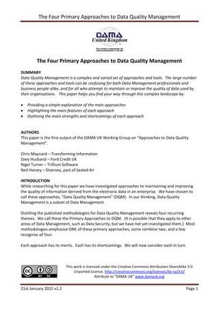 The Four Primary Approaches to Data Quality Management




         The Four Primary Approaches to Data Quality Management
SUMMARY
Data Quality Management is a complex and varied set of approaches and tools. The large number
of these approaches and tools can be confusing for both Data Management professionals and
business people alike, and for all who attempt to maintain or improve the quality of data used by
their organisations. This paper helps you find your way through this complex landscape by:

   Providing a simple explanation of the main approaches
   Highlighting the main features of each approach
   Outlining the main strengths and shortcomings of each approach


AUTHORS
This paper is the first output of the DAMA UK Working Group on “Approaches to Data Quality
Management”.

Chris Maynard – Transforming Information
Zoey Husband – Ford Credit UK
Nigel Turner – Trillium Software
Neil Harvey – Diversey, part of Sealed Air

INTRODUCTION
While researching for this paper we have investigated approaches to maintaining and improving
the quality of information derived from the electronic data in an enterprise. We have chosen to
call these approaches, “Data Quality Management” (DQM). In our thinking, Data Quality
Management is a subset of Data Management.

Distilling the published methodologies for Data Quality Management reveals four recurring
themes. We call these the Primary Approaches to DQM. (It is possible that they apply to other
areas of Data Management, such as Data Security, but we have not yet investigated them.) Most
methodologies emphasise ONE of these primary approaches, some combine two, and a few
recognise all four.

Each approach has its merits. Each has its shortcomings. We will now consider each in turn.



                         This work is licensed under the Creative Commons Attribution-ShareAlike 3.0
                              Unported License. http://creativecommons.org/licenses/by-sa/3.0/
                                           Attribute to “DAMA UK” www.damauk.org


21st January 2012 v1.2                                                                          Page 1
 