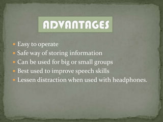  Easy to operate
 Safe way of storing information
 Can be used for big or small groups
 Best used to improve speech skills
 Lessen distraction when used with headphones.
 