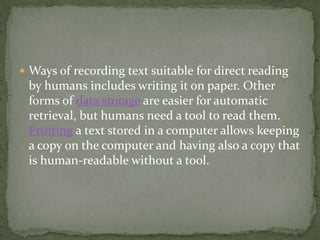  Ways of recording text suitable for direct reading
 by humans includes writing it on paper. Other
 forms of data storage are easier for automatic
 retrieval, but humans need a tool to read them.
 Printing a text stored in a computer allows keeping
 a copy on the computer and having also a copy that
 is human-readable without a tool.
 