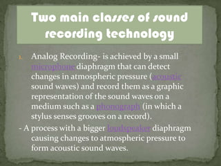 Two main classes of sound
       recording technology
1.  Analog Recording- is achieved by a small
    microphone diaphragm that can detect
    changes in atmospheric pressure (acoustic
    sound waves) and record them as a graphic
    representation of the sound waves on a
    medium such as a phonograph (in which a
    stylus senses grooves on a record).
- A process with a bigger loudspeaker diaphragm
    causing changes to atmospheric pressure to
    form acoustic sound waves.
 