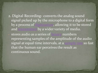 2. Digital Recording- converts the analog sound
  signal picked up by the microphone to a digital form
  by a process of digitization, allowing it to be stored
  and transmitted by a wider variety of media.
- stores audio as a series of binary numbers
  representing samples of the amplitude of the audio
  signal at equal time intervals, at a sample rate so fast
  that the human ear perceives the result as
  continuous sound.
 