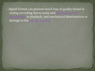 - digital format can prevent much loss of quality found in
  analog recording due to noise and electromagnetic
  interference in playback, and mechanical deterioration or
  damage to the storage medium.
 