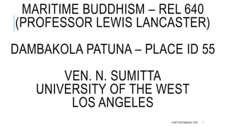 MARITIME BUDDHISM – REL 640 
(PROFESSOR LEWIS LANCASTER) 
DAMBAKOLA PATUNA – PLACE ID 55 
VEN. N. SUMITTA 
UNIVERSITY OF THE WEST 
LOS ANGELES 
SUMITTA2012@GMAIL.COM 1 
 