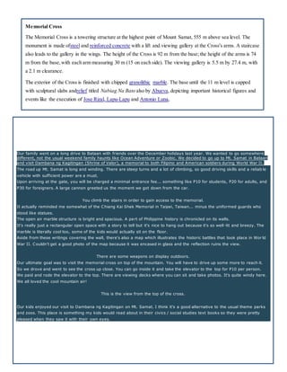 Memorial Cross
The Memorial Cross is a towering structure at the highest point of Mount Samat, 555 m above sea level. The
monument is made ofsteel and reinforced concrete with a lift and viewing gallery at the Cross's arms. A staircase
also leads to the gallery in the wings. The height of the Cross is 92 m from the base; the height of the arms is 74
m from the base,with each arm measuring 30 m (15 on each side). The viewing gallery is 5.5 m by 27.4 m, with
a 2.1 m clearance.
The exterior of the Cross is finished with chipped granolithic marble. The base until the 11 m level is capped
with sculptural slabs andrelief titled Nabiag Na Bato also by Abueva, depicting important historical figures and
events like the execution of Jose Rizal, Lapu-Lapu and Antonio Luna,
Our family went on a long drive to Bataan with friends over the December holidays last year. We wanted to go somewhere
different, not the usual weekend family haunts like Ocean Adventure or Zoobic. We decided to go up to Mt. Samat in Bataan
and visit Dambana ng Kagitingan (Shrine of Valor), a memorial to both Filipino and American soldiers during World War II.
The road up Mt. Samat is long and winding. There are steep turns and a lot of climbing, so good driving skills and a reliab le
vehicle with sufficient power are a must.
Upon arriving at the gate, you will be charged a minimal entrance fee... something like P10 for students, P20 for adults, and
P30 for foreigners. A large cannon greeted us the moment we got down from the car.
You climb the stairs in order to gain access to the memorial.
It actually reminded me somewhat of the Chiang Kai Shek Memorial in Taipei, Taiwan... minus the uniformed guards who
stood like statues.
The open air marble structure is bright and spacious. A part of Philippine history is chronicled on its walls.
It's really just a rectangular open space with a story to tell but it's nice to hang out because it's so well -lit and breezy. The
marble is literally cool too, some of the kids would actually sit on the floor.
Aside from these writings covering the wall, there's also a map which illustrates the historic battles that took place in Wor ld
War II. Couldn't get a good photo of the map because it was encased in glass and the reflection ruins the view.
There are some weapons on display outdoors.
Our ultimate goal was to visit the memorial cross on top of the mountain. You will have to drive up some more to reach it.
So we drove and went to see the cross up close. You can go inside it and take the elevator to the top for P10 per person.
We paid and rode the elevator to the top. There are viewing decks where you can sit and take photos. It's quite windy here.
We all loved the cool mountain air!
This is the view from the top of the cross.
Our kids enjoyed our visit to Dambana ng Kagitingan on Mt. Samat. I think it's a good alternative to the usual theme parks
and zoos. This place is something my kids would read about in their civics / social studies text books so they were pretty
pleased when they saw it with their own eyes.
 
