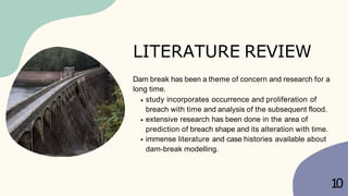 Dam break has been a theme of concern and research for a
long time.
study incorporates occurrence and proliferation of
breach with time and analysis of the subsequent flood.
extensive research has been done in the area of
prediction of breach shape and its alteration with time.
immense literature and case histories available about
dam-break modelling.
1
0
LITERATURE REVIEW
 