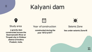 Year of construction
constructed during the
year 1972 to1977
Seismic Zone
lies under seismic Zone-III
Kalyani dam
1
1
Study area
a gravity dam
constructed across the
Swarnamukhi River at
Tirupati city in Chittoor
district of Andhra
Pradesh, India.
 