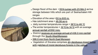 Design flood of the dam =1614 cumec with 25 Mm 3 as live
storage between hills which are part of Seshachalam Hill
ranges
Elevation of the area =50 to 600 m.
Has catchment area = 48.56 sq m
daily summer temperatures range = 36°C to 46 °C
The winter temperatures = 12 °C to 14 °C with an average
annual rainfall of 918.1 mm.
District receives an average annual of 438.0 mm rainfall
through the South-WestMonsoon
396.0 mm from North East Monsoon
Vegetation of thearea comprises dry deciduous mixed forest
with patches of moist deciduous forests in the valleys
1
2
 