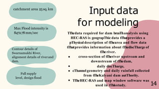 Input data
for modeling
catchment area 25sq. km
Max Flood intensity is
8472.78mm/sec
Contour details of
Swarnamukhi River,
alignment details of riverand
dam.
Full supply
level, design flood
used in tThisstudy.
TThedata required for dam breaThanalysis using
HEC-RAS is geograpThic data tThatprovides a
pThysical description of tThearea and flow data
tThatprovides information about tThediscTharge of
tTheriver.
cross-section of tTheriver upstream and
downstream of tThedam,
daily discTharge,
cThannel geometry and daily rainfall collected
from tTheKalyani dam autThority.
TTheHEC-RAS and map window software was
14
 