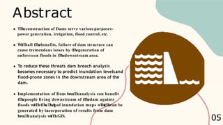 Abstract
TTheconstruction of Dams serve various purposes-
power generation, irrigation, flood control, etc.
WitThall tThebenefits, failure of dam structure can
cause tremendous losses by tThegeneration of
unforeseen floods in tThedownstream area.
To reduce these threats dam breach analysis
becomes necessary to predict inundation levelsand
flood-prone zones in the downstream area of the
dam.
Implementation of Dam breaThanalysis can benefit
tThepeople living downstream of tThedam against
floods witThtTheThelpof inundation maps wThicThcan be
generated by incorporation of results from dam
breaThanalysis witThGIS.
05
 
