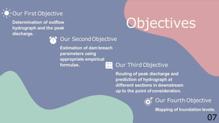 Objectives
07
Our First Objective
Determination of outflow
hydrograph and the peak
discharge.
Our SecondObjective
Estimation of dam breach
parameters using
appropriate empirical
formulae. Our Third Objective
Routing of peak discharge and
prediction of hydrograph at
different sections in downstream
up to the point ofconsideration.
Our Fourth Objective
Mapping of Inundation levels.
 