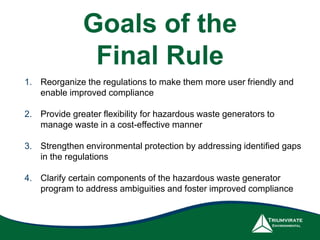 Goals of the
Final Rule
1. Reorganize the regulations to make them more user friendly and
enable improved compliance
2. Provide greater flexibility for hazardous waste generators to
manage waste in a cost-effective manner
3. Strengthen environmental protection by addressing identified gaps
in the regulations
4. Clarify certain components of the hazardous waste generator
program to address ambiguities and foster improved compliance
 