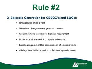 2. Episodic Generation for CESQG’s and SQG’s:
• Only allowed once a year
• Would not change current generator status
• Would not have to complete biennial requirement
• Notification of planned and unplanned events
• Labeling requirement for accumulation of episodic waste
• 45 days from initiation and completion of episodic event
Rule #2
 