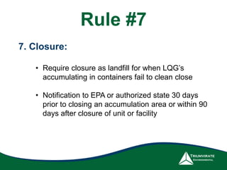 Rule #7
7. Closure:
• Require closure as landfill for when LQG’s
accumulating in containers fail to clean close
• Notification to EPA or authorized state 30 days
prior to closing an accumulation area or within 90
days after closure of unit or facility
 