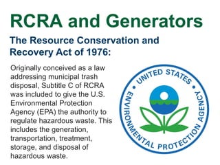 The Resource Conservation and
Recovery Act of 1976:
Originally conceived as a law
addressing municipal trash
disposal, Subtitle C of RCRA
was included to give the U.S.
Environmental Protection
Agency (EPA) the authority to
regulate hazardous waste. This
includes the generation,
transportation, treatment,
storage, and disposal of
hazardous waste.
RCRA and Generators
 