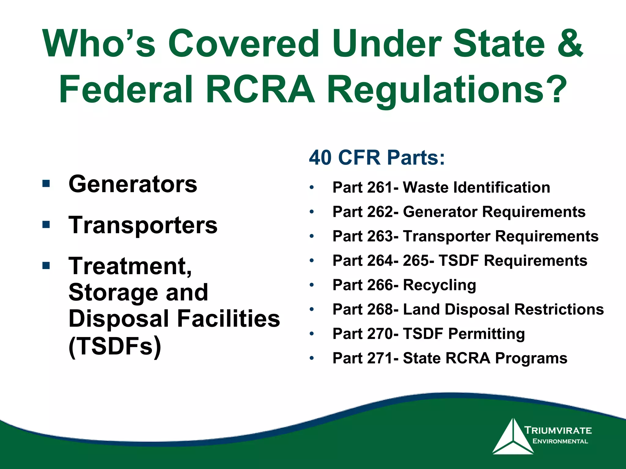  Generators
 Transporters
 Treatment,
Storage and
Disposal Facilities
(TSDFs)
• Part 261- Waste Identification
• Part 262- Generator Requirements
• Part 263- Transporter Requirements
• Part 264- 265- TSDF Requirements
• Part 266- Recycling
• Part 268- Land Disposal Restrictions
• Part 270- TSDF Permitting
• Part 271- State RCRA Programs
40 CFR Parts: 260-281
Who’s Covered Under State &
Federal RCRA Regulations?
 