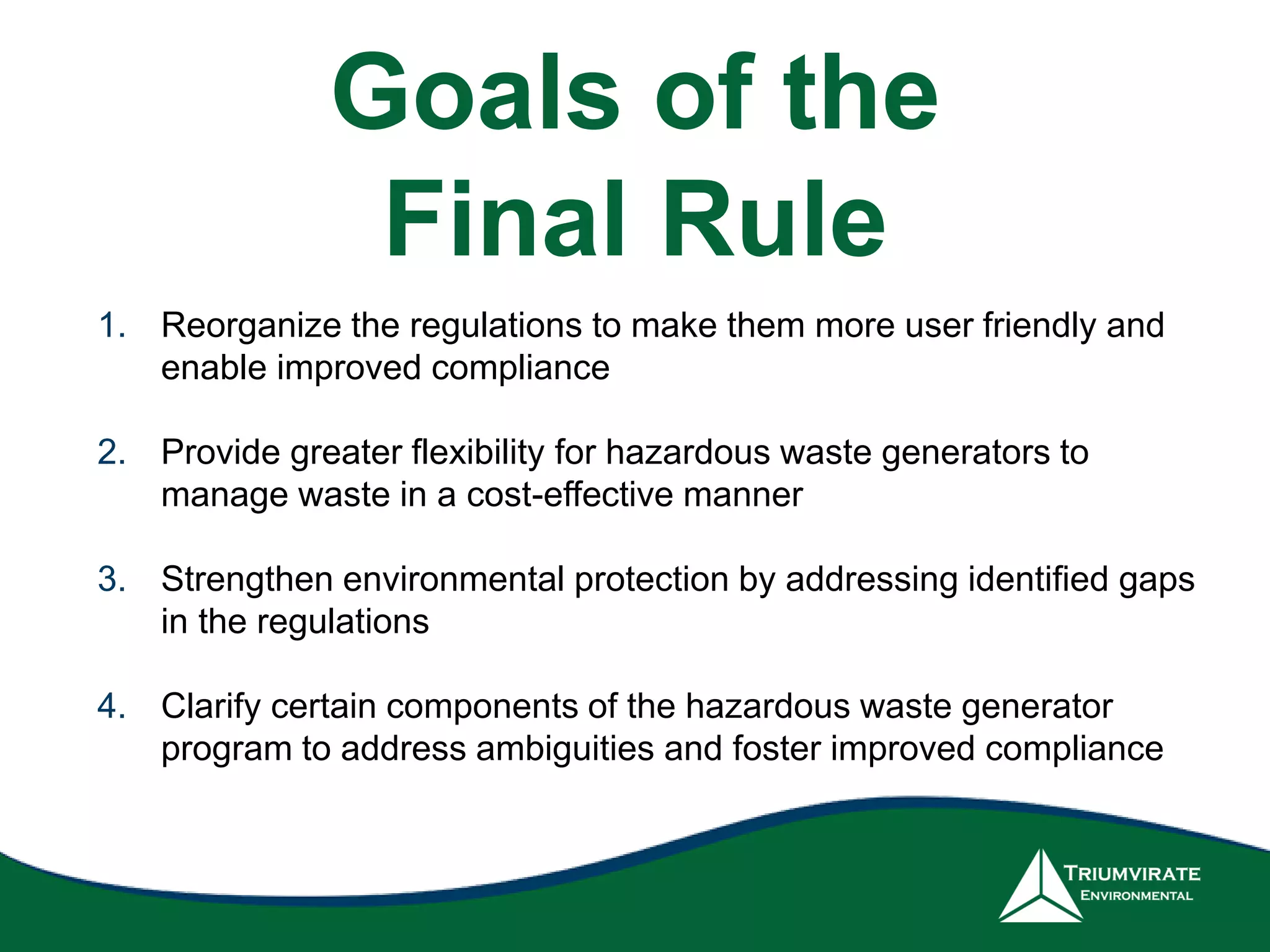 Goals of the
Final Rule
1. Reorganize the regulations to make them more user friendly and
enable improved compliance
2. Provide greater flexibility for hazardous waste generators to
manage waste in a cost-effective manner
3. Strengthen environmental protection by addressing identified gaps
in the regulations
4. Clarify certain components of the hazardous waste generator
program to address ambiguities and foster improved compliance
 