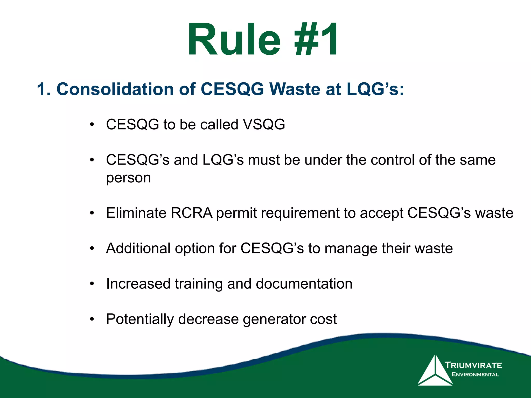 1. Consolidation of CESQG Waste at LQG’s:
• CESQG to be called VSQG
• CESQG’s and LQG’s must be under the control of the same
person
• Eliminate RCRA permit requirement to accept CESQG’s waste
• Additional option for CESQG’s to manage their waste
• Increased training and documentation
• Potentially decrease generator cost
Rule #1
 