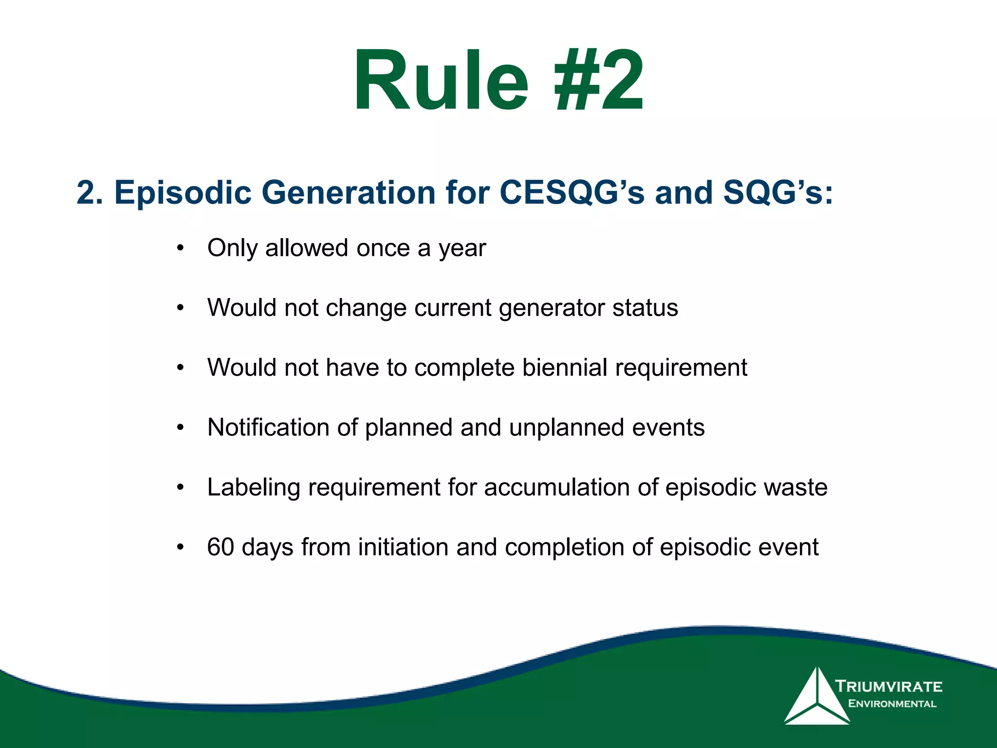 2. Episodic Generation for CESQG’s and SQG’s:
• Only allowed once a year
• Would not change current generator status
• Would not have to complete biennial requirement
• Notification of planned and unplanned events
• Labeling requirement for accumulation of episodic waste
• 60 days from initiation and completion of episodic event
Rule #2
 