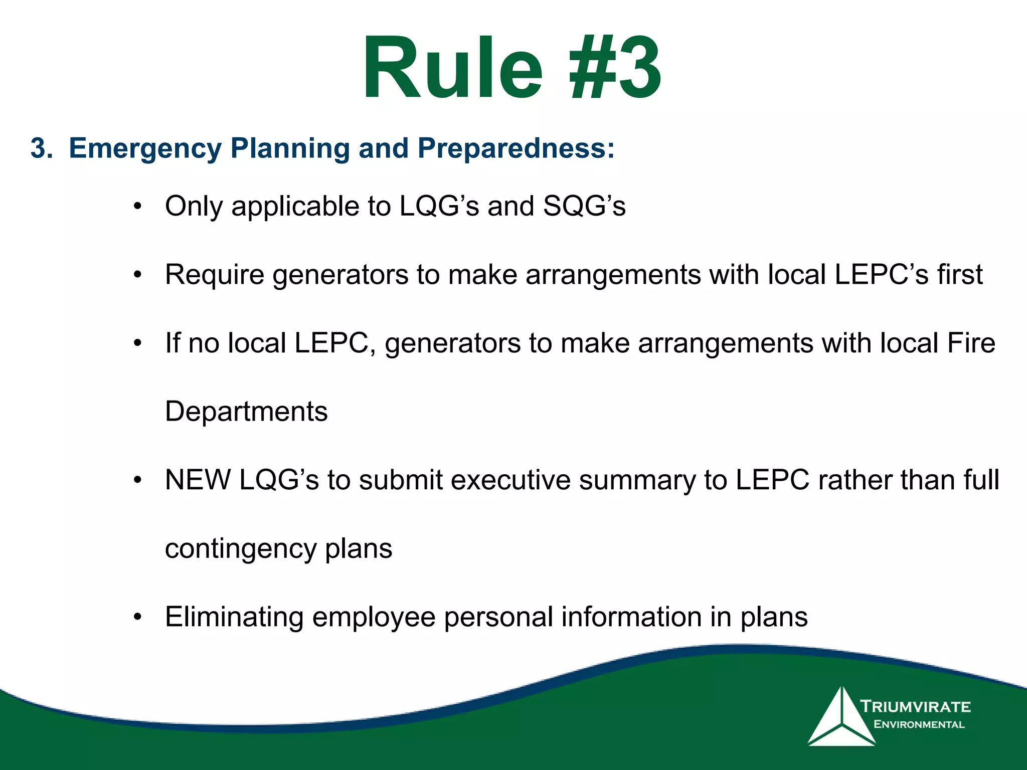 3. Emergency Planning and Preparedness:
• Only applicable to LQG’s and SQG’s
• Require generators to make arrangements with local LEPC’s first
• If no local LEPC, generators to make arrangements with local Fire
Departments
• NEW LQG’s to submit executive summary to LEPC rather than full
contingency plans
• Eliminating employee personal information in plans
Rule #3
 