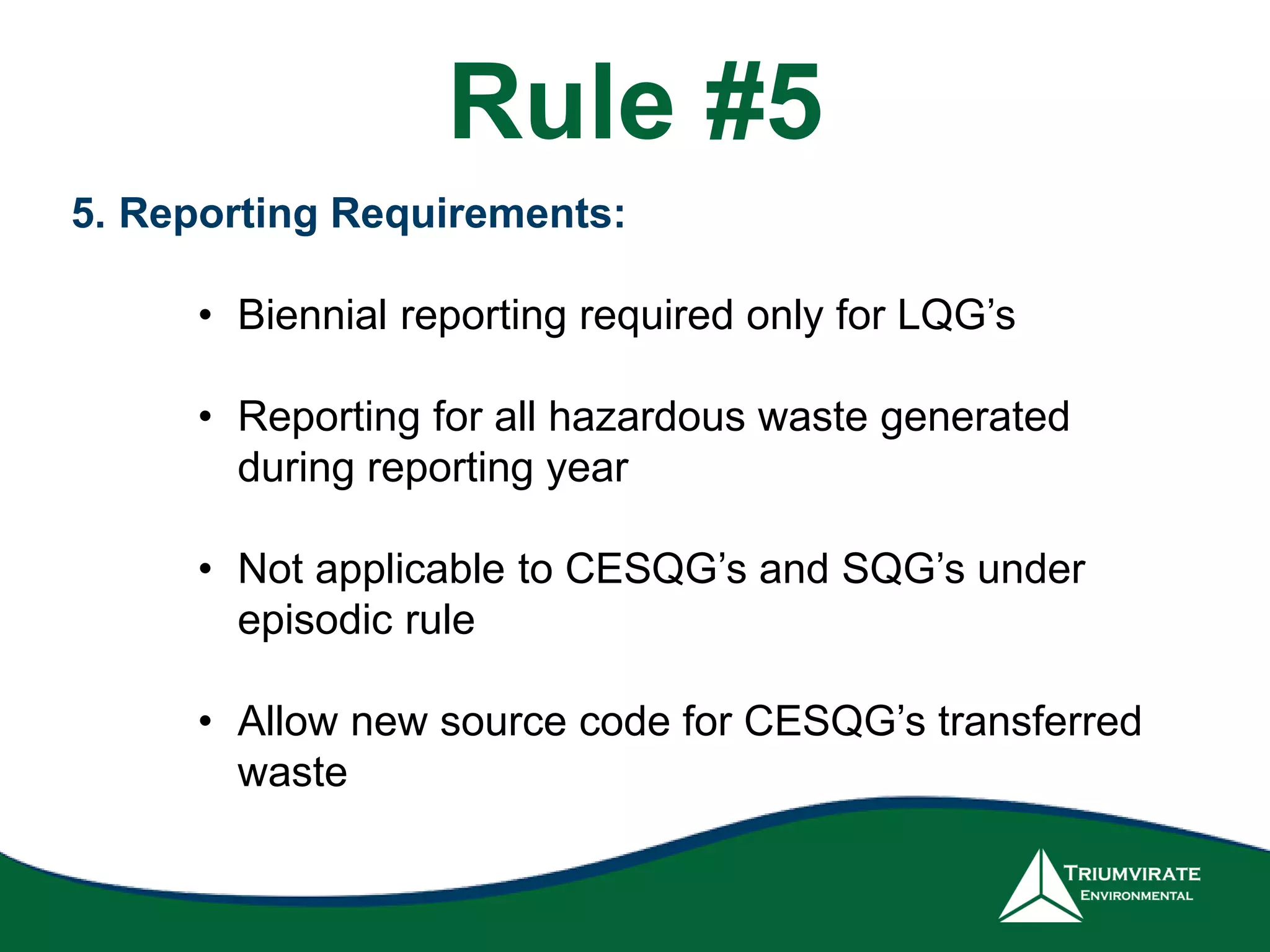 5. Reporting Requirements:
• Biennial reporting required only for LQG’s
• Reporting for all hazardous waste generated
during reporting year
• Not applicable to CESQG’s and SQG’s under
episodic rule
• Allow new source code for CESQG’s transferred
waste
Rule #5
 