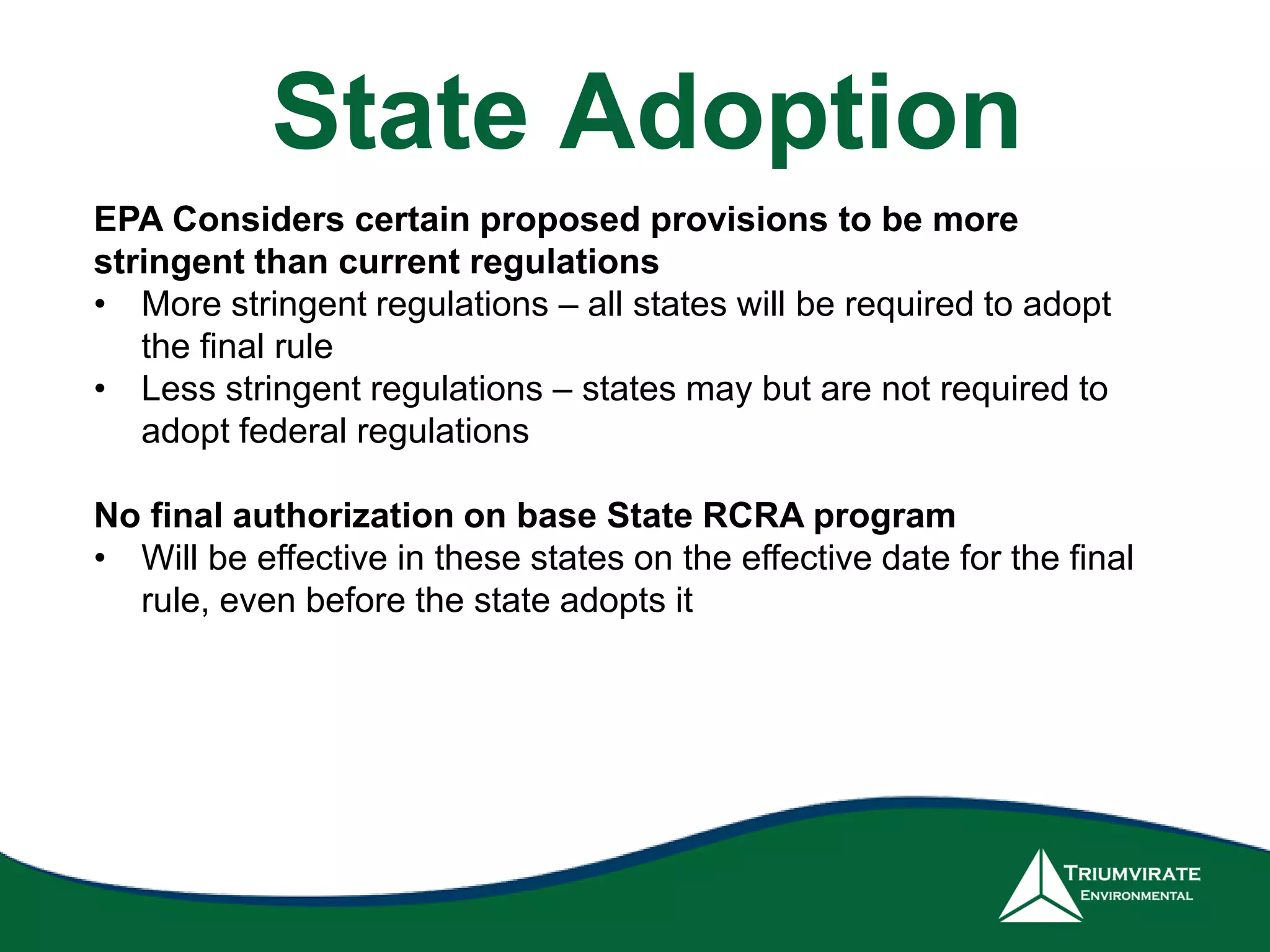 EPA Considers certain proposed provisions to be more
stringent than current regulations
• More stringent regulations – all states will be required to adopt
the final rule
• Less stringent regulations – states may but are not required to
adopt federal regulations
No final authorization on base State RCRA program
• Will be effective in these states on the effective date for the final
rule, even before the state adopts it
State Adoption
 