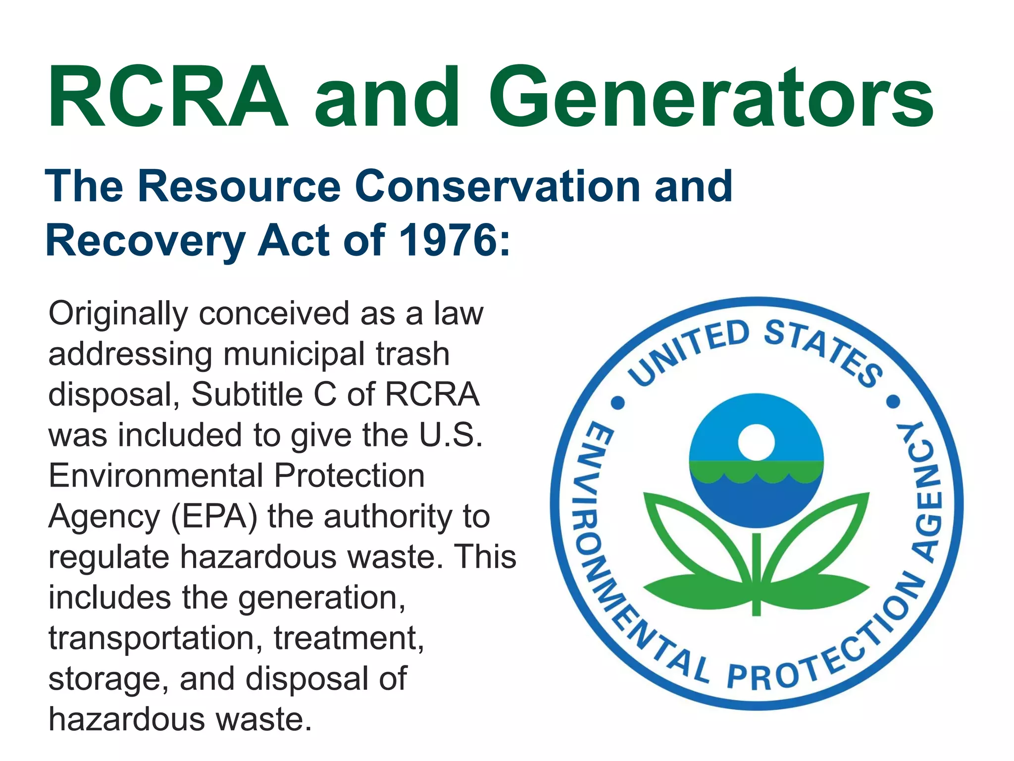 The Resource Conservation and
Recovery Act of 1976:
Originally conceived as a law
addressing municipal trash
disposal, Subtitle C of RCRA
was included to give the U.S.
Environmental Protection
Agency (EPA) the authority to
regulate hazardous waste. This
includes the generation,
transportation, treatment,
storage, and disposal of
hazardous waste.
RCRA and Generators
 