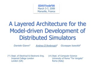 March 3-7, 2008
                                 Marseille, France




 A Layered Architecture for the
 Model-driven Development of
     Distributed Simulators
      Daniele Gianni*          Andrea D’Ambrogio#       Giuseppe Iazeolla#



(*) Dept. of Electrical & Electronic Eng.   (#) Dept. of Computer Science
    Imperial College London                     University of Roma “Tor Vergata”
    London (UK)                                 Roma (Italy)
 